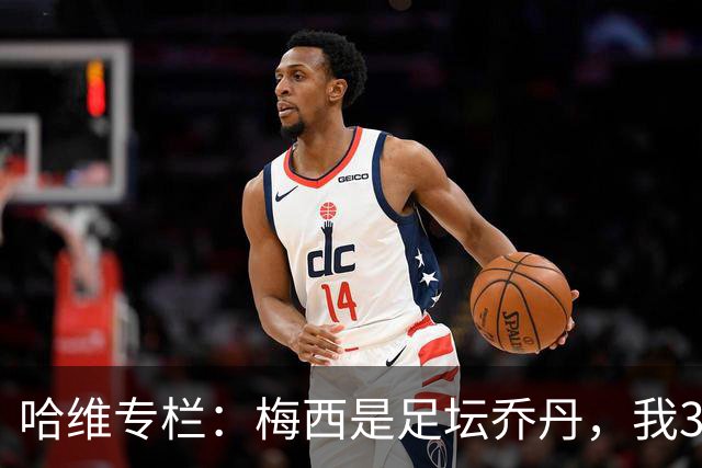 哈维专栏：梅西是足坛乔丹，我39岁已在卡塔尔但他仍那么出色